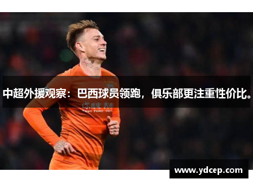 中超外援观察：巴西球员领跑，俱乐部更注重性价比。